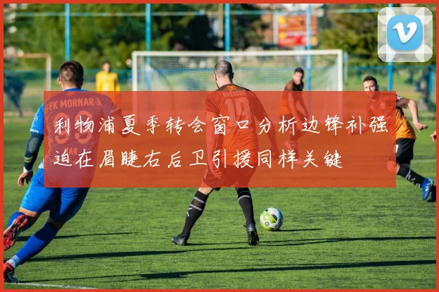 利物浦夏季转会窗口分析边锋补强迫在眉睫右后卫引援同样关键
