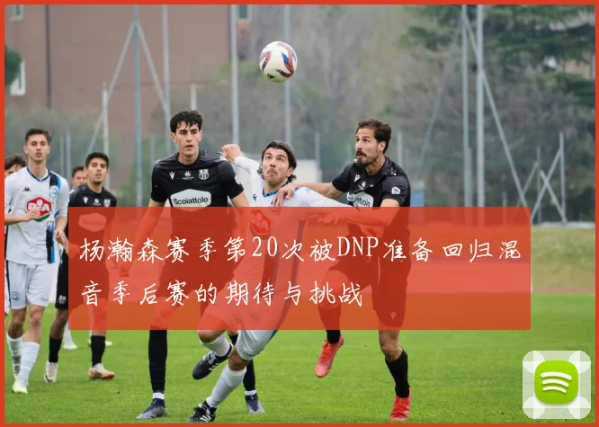 杨瀚森赛季第20次被DNP准备回归混音季后赛的期待与挑战