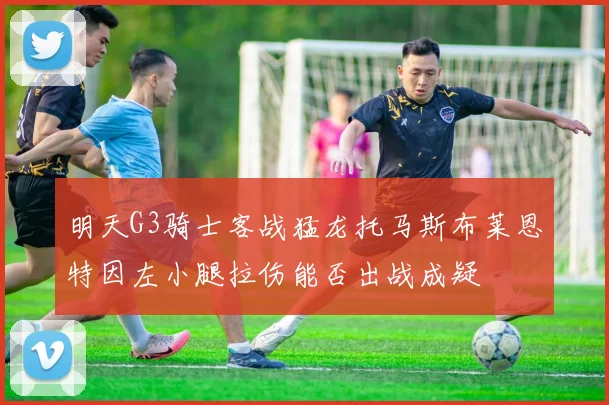 明天G3骑士客战猛龙托马斯布莱恩特因左小腿拉伤能否出战成疑