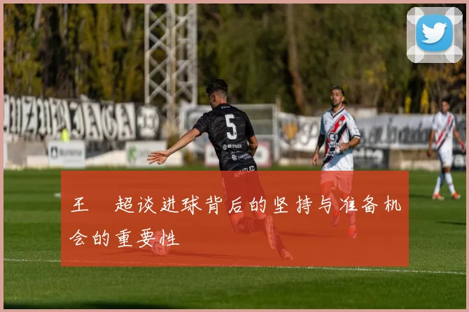 王燊超谈进球背后的坚持与准备机会的重要性