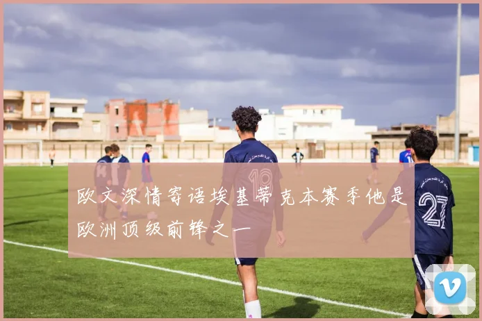 欧文深情寄语埃基蒂克本赛季他是欧洲顶级前锋之一