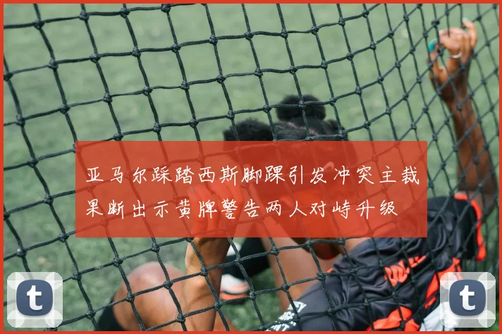 亚马尔踩踏西斯脚踝引发冲突主裁果断出示黄牌警告两人对峙升级