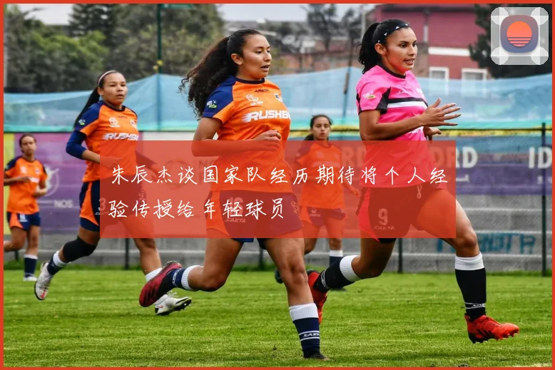 朱辰杰谈国家队经历期待将个人经验传授给年轻球员