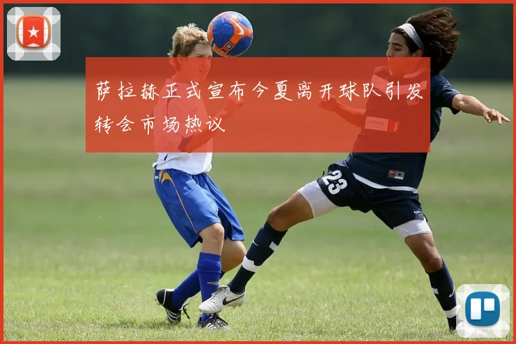 萨拉赫正式宣布今夏离开球队引发转会市场热议