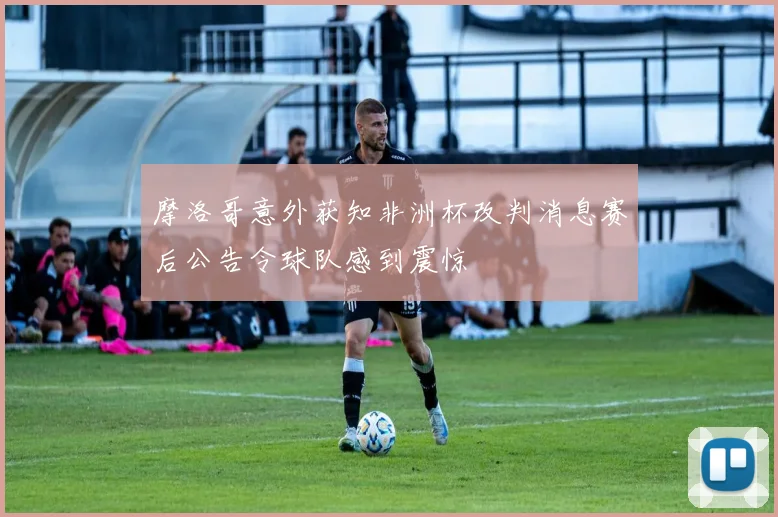 摩洛哥意外获知非洲杯改判消息赛后公告令球队感到震惊