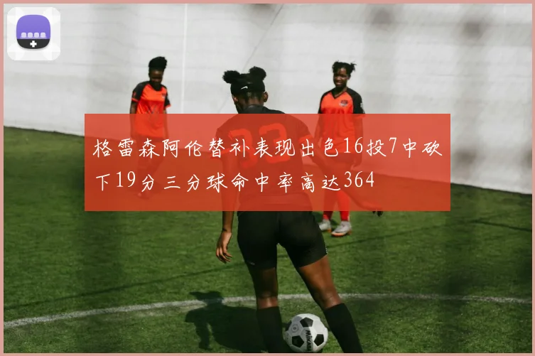 格雷森阿伦替补表现出色16投7中砍下19分三分球命中率高达364