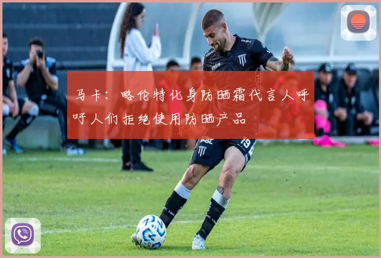 马卡：略伦特化身防晒霜代言人呼吁人们拒绝使用防晒产品